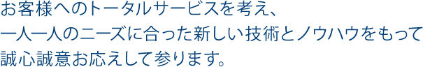 お客様へのトータルサービスを考え、一人一人のニーズに合った新しい技術とノウハウをもって誠心誠意お応えして参ります。